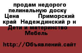 продам недорого пелинальную доску › Цена ­ 500 - Приморский край, Надеждинский р-н Дети и материнство » Мебель   